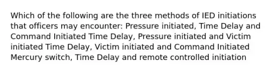 Which of the following are the three methods of IED initiations that officers may encounter: Pressure initiated, Time Delay and Command Initiated Time Delay, Pressure initiated and Victim initiated Time Delay, Victim initiated and Command Initiated Mercury switch, Time Delay and remote controlled initiation