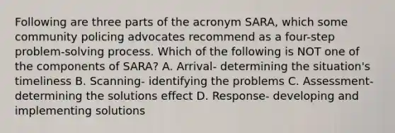 Following are three parts of the acronym SARA, which some community policing advocates recommend as a four-step problem-solving process. Which of the following is NOT one of the components of SARA? A. Arrival- determining the situation's timeliness B. Scanning- identifying the problems C. Assessment- determining the solutions effect D. Response- developing and implementing solutions