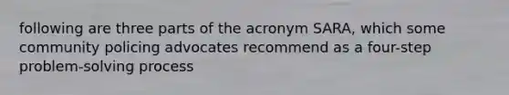 following are three parts of the acronym SARA, which some community policing advocates recommend as a four-step problem-solving process