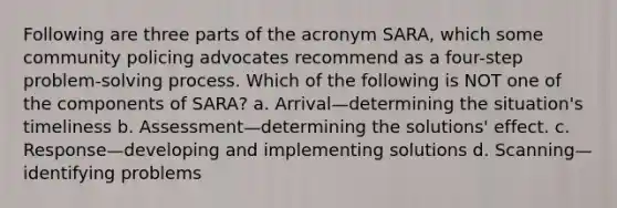 Following are three parts of the acronym SARA, which some community policing advocates recommend as a four-step problem-solving process. Which of the following is NOT one of the components of SARA? a. Arrival—determining the situation's timeliness b. Assessment—determining the solutions' effect. c. Response—developing and implementing solutions d. Scanning—identifying problems