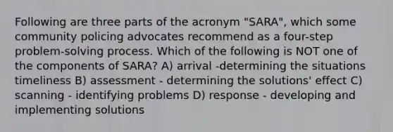 Following are three parts of the acronym "SARA", which some community policing advocates recommend as a four-step problem-solving process. Which of the following is NOT one of the components of SARA? A) arrival -determining the situations timeliness B) assessment - determining the solutions' effect C) scanning - identifying problems D) response - developing and implementing solutions