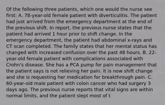 Of the following three patients, which one would the nurse see first: A. 78-year-old female patient with diverticulitis. The patient had just arrived from the emergency department at the end of the previous shift. In report, the previous nurse states that the patient had arrived 1 hour prior to shift change. In the emergency department, the patient had abdominal x-rays and CT scan completed. The family states that her mental status has changed with increased confusion over the past 48 hours. B. 22-year-old female patient with complications associated with Crohn's disease. She has a PCA pump for pain management that the patient says is not relieving her pain. It is now shift change and she is requesting her medication for breakthrough pain. C. 60-year-old male patient with colon cancer who had surgery 3 days ago. The previous nurse reports that vital signs are within normal limits, and the patient slept most of t