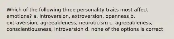 Which of the following three personality traits most affect emotions? a. introversion, extroversion, openness b. extraversion, agreeableness, neuroticism c. agreeableness, conscientiousness, introversion d. none of the options is correct