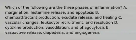 Which of the following are the three phases of inflammation? A. margination, histamine release, and apoptosis B. chemoattractant production, exudate release, and healing C. vascular changes, leukocyte recruitment, and resolution D. cytokine production, vasodilation, and phagocytosis E. vasoactive release, diapedesis, and angiogenesis