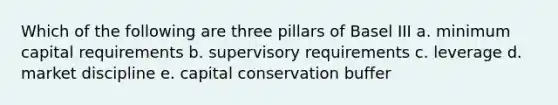 Which of the following are three pillars of Basel III a. minimum capital requirements b. supervisory requirements c. leverage d. market discipline e. capital conservation buffer