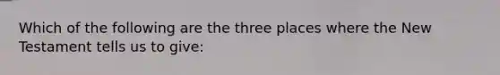 Which of the following are the three places where the New Testament tells us to give: