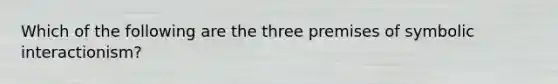 Which of the following are the three premises of symbolic interactionism?