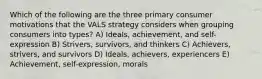 Which of the following are the three primary consumer motivations that the VALS strategy considers when grouping consumers into types? A) Ideals, achievement, and self-expression B) Strivers, survivors, and thinkers C) Achievers, strivers, and survivors D) Ideals, achievers, experiencers E) Achievement, self-expression, morals