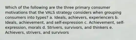 Which of the following are the three primary consumer motivations that the VALS strategy considers when grouping consumers into types? a. Ideals, achievers, experiencers b. Ideals, achievement, and self-expression c. Achievement, self-expression, morals d. Strivers, survivors, and thinkers e. Achievers, strivers, and survivors