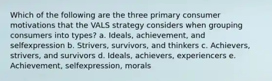 Which of the following are the three primary consumer motivations that the VALS strategy considers when grouping consumers into types? a. Ideals, achievement, and selfexpression b. Strivers, survivors, and thinkers c. Achievers, strivers, and survivors d. Ideals, achievers, experiencers e. Achievement, selfexpression, morals