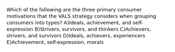 Which of the following are the three primary consumer motivations that the VALS strategy considers when grouping consumers into types? A)Ideals, achievement, and self-expression B)Strivers, survivors, and thinkers C)Achievers, strivers, and survivors D)Ideals, achievers, experiencers E)Achievement, self-expression, morals