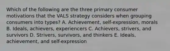 Which of the following are the three primary consumer motivations that the VALS strategy considers when grouping consumers into types? A. Achievement, self-expression, morals B. Ideals, achievers, experiencers C. Achievers, strivers, and survivors D. Strivers, survivors, and thinkers E. Ideals, achievement, and self-expression