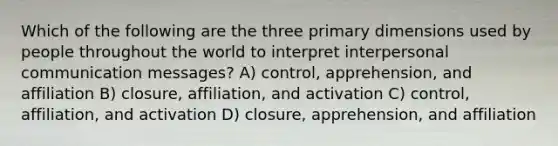 Which of the following are the three primary dimensions used by people throughout the world to interpret interpersonal communication messages? A) control, apprehension, and affiliation B) closure, affiliation, and activation C) control, affiliation, and activation D) closure, apprehension, and affiliation