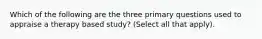 Which of the following are the three primary questions used to appraise a therapy based study? (Select all that apply).