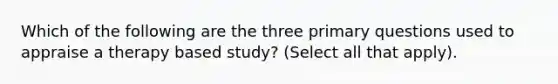 Which of the following are the three primary questions used to appraise a therapy based study? (Select all that apply).