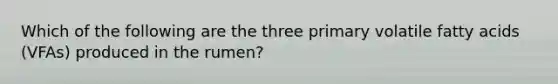 Which of the following are the three primary volatile fatty acids (VFAs) produced in the rumen?