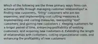 Which of the following are the three primary ways firms can achieve profits through managing customer relationships? a. Finding new customers, "firing" customers who are too expensive, and implementing cost cutting measures b. Implementing cost cutting measures, reacquiring "lost" customers, and gaining new customers c. Keeping customers for a longer period of time, enhancing profitability of existing customers, and acquiring new customers d. Extending the length of relationships with customers, cutting organizational costs, and enhancing the profitability of new customers