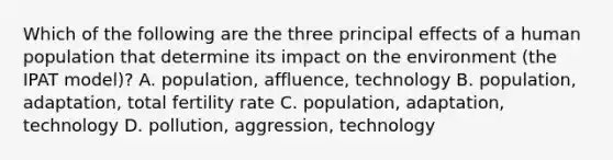 Which of the following are the three principal effects of a human population that determine its impact on the environment (the IPAT model)? A. population, affluence, technology B. population, adaptation, total fertility rate C. population, adaptation, technology D. pollution, aggression, technology