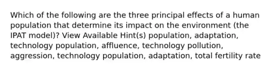 Which of the following are the three principal effects of a human population that determine its impact on the environment (the IPAT model)? View Available Hint(s) population, adaptation, technology population, affluence, technology pollution, aggression, technology population, adaptation, total fertility rate