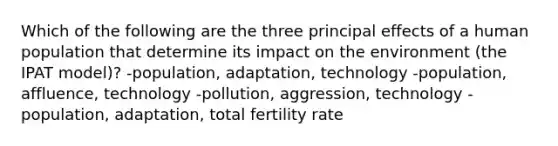 Which of the following are the three principal effects of a human population that determine its impact on the environment (the IPAT model)? -population, adaptation, technology -population, affluence, technology -pollution, aggression, technology -population, adaptation, total fertility rate