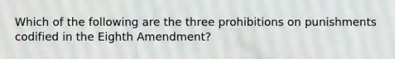 Which of the following are the three prohibitions on punishments codified in the Eighth Amendment?