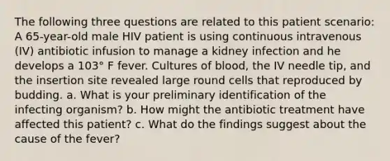 The following three questions are related to this patient scenario: A 65-year-old male HIV patient is using continuous intravenous (IV) antibiotic infusion to manage a kidney infection and he develops a 103° F fever. Cultures of blood, the IV needle tip, and the insertion site revealed large round cells that reproduced by budding. a. What is your preliminary identification of the infecting organism? b. How might the antibiotic treatment have affected this patient? c. What do the findings suggest about the cause of the fever?