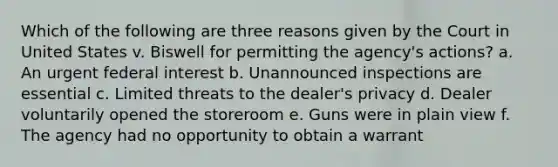 Which of the following are three reasons given by the Court in United States v. Biswell for permitting the agency's actions? a. An urgent federal interest b. Unannounced inspections are essential c. Limited threats to the dealer's privacy d. Dealer voluntarily opened the storeroom e. Guns were in plain view f. The agency had no opportunity to obtain a warrant