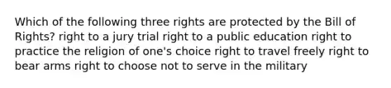 Which of the following three rights are protected by the Bill of Rights? right to a jury trial right to a public education right to practice the religion of one's choice right to travel freely right to bear arms right to choose not to serve in the military