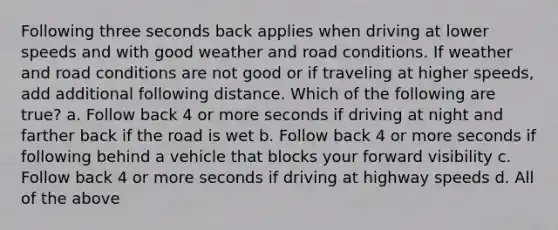 Following three seconds back applies when driving at lower speeds and with good weather and road conditions. If weather and road conditions are not good or if traveling at higher speeds, add additional following distance. Which of the following are true? a. Follow back 4 or more seconds if driving at night and farther back if <a href='https://www.questionai.com/knowledge/kpfbl3LWpi-the-road' class='anchor-knowledge'>the road</a> is wet b. Follow back 4 or more seconds if following behind a vehicle that blocks your forward visibility c. Follow back 4 or more seconds if driving at highway speeds d. All of the above