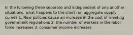 In the following three separate and independent of one another situations, what happens to the short run aggregate supply curve? 1. New policies cause an increase in the cost of meeting government regulations 2. the number of workers in the labor force increases 3. consumer income increases