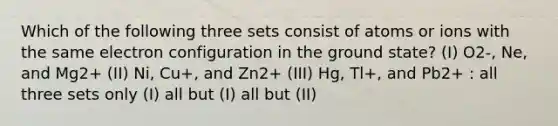 Which of the following three sets consist of atoms or ions with the same electron configuration in the ground state? (I) O2-, Ne, and Mg2+ (II) Ni, Cu+, and Zn2+ (III) Hg, Tl+, and Pb2+ : all three sets only (I) all but (I) all but (II)