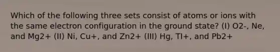 Which of the following three sets consist of atoms or ions with the same electron configuration in the ground state? (I) O2-, Ne, and Mg2+ (II) Ni, Cu+, and Zn2+ (III) Hg, TI+, and Pb2+