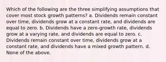 Which of the following are the three simplifying assumptions that cover most stock growth patterns? a. Dividends remain constant over time, dividends grow at a constant rate, and dividends are equal to zero. b. Dividends have a zero-growth rate, dividends grow at a varying rate, and dividends are equal to zero. c. Dividends remain constant over time, dividends grow at a constant rate, and dividends have a mixed growth pattern. d. None of the above.