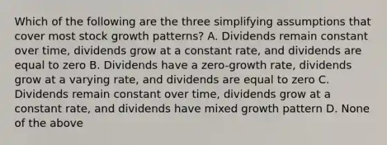 Which of the following are the three simplifying assumptions that cover most stock growth patterns? A. Dividends remain constant over time, dividends grow at a constant rate, and dividends are equal to zero B. Dividends have a zero-growth rate, dividends grow at a varying rate, and dividends are equal to zero C. Dividends remain constant over time, dividends grow at a constant rate, and dividends have mixed growth pattern D. None of the above