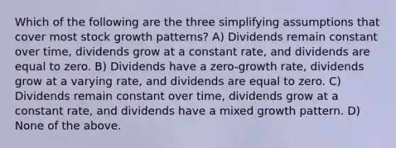 Which of the following are the three simplifying assumptions that cover most stock growth patterns? A) Dividends remain constant over time, dividends grow at a constant rate, and dividends are equal to zero. B) Dividends have a zero-growth rate, dividends grow at a varying rate, and dividends are equal to zero. C) Dividends remain constant over time, dividends grow at a constant rate, and dividends have a mixed growth pattern. D) None of the above.