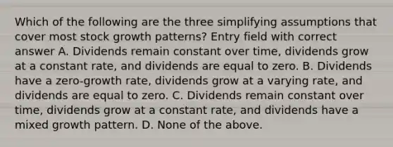 Which of the following are the three simplifying assumptions that cover most stock growth patterns? Entry field with correct answer A. Dividends remain constant over time, dividends grow at a constant rate, and dividends are equal to zero. B. Dividends have a zero-growth rate, dividends grow at a varying rate, and dividends are equal to zero. C. Dividends remain constant over time, dividends grow at a constant rate, and dividends have a mixed growth pattern. D. None of the above.