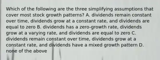 Which of the following are the three simplifying assumptions that cover most stock growth patterns? A. dividends remain constant over time, dividends grow at a constant rate, and dividends are equal to zero B. dividends has a zero-growth rate, dividends grow at a varying rate, and dividends are equal to zero C. dividends remain constant over time, dividends grow at a constant rate, and dividends have a mixed growth pattern D. none of the above