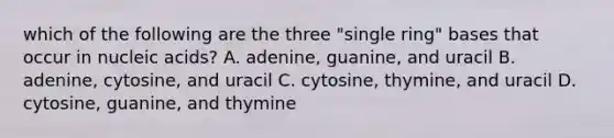 which of the following are the three "single ring" bases that occur in nucleic acids? A. adenine, guanine, and uracil B. adenine, cytosine, and uracil C. cytosine, thymine, and uracil D. cytosine, guanine, and thymine