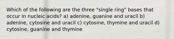 Which of the following are the three "single ring" bases that occur in nucleic acids? a) adenine, guanine and uracil b) adenine, cytosine and uracil c) cytosine, thymine and uracil d) cytosine, guanine and thymine