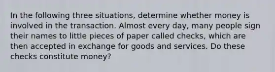 In the following three​ situations, determine whether money is involved in the transaction. Almost every​ day, many people sign their names to little pieces of paper called​ checks, which are then accepted in exchange for goods and services. Do these checks constitute​ money?