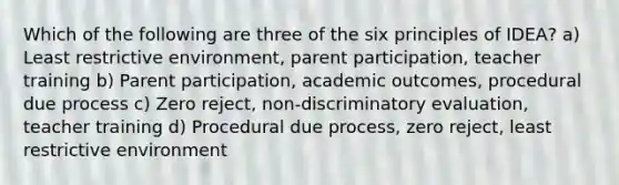 Which of the following are three of the six principles of IDEA? a) Least restrictive environment, parent participation, teacher training b) Parent participation, academic outcomes, procedural due process c) Zero reject, non-discriminatory evaluation, teacher training d) Procedural due process, zero reject, least restrictive environment