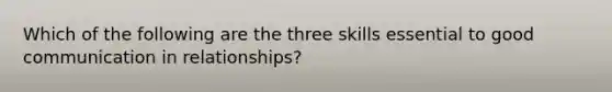 Which of the following are the three skills essential to good communication in relationships?