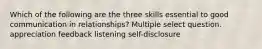 Which of the following are the three skills essential to good communication in relationships? Multiple select question. appreciation feedback listening self-disclosure