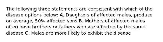 The following three statements are consistent with which of the disease options below: A. Daughters of affected males, produce on average, 50% affected sons B. Mothers of affected males often have brothers or fathers who are affected by the same disease C. Males are more likely to exhibit the disease