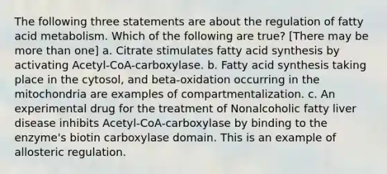 The following three statements are about the regulation of fatty acid metabolism. Which of the following are true? [There may be more than one] a. Citrate stimulates fatty acid synthesis by activating Acetyl-CoA-carboxylase. b. Fatty acid synthesis taking place in the cytosol, and beta-oxidation occurring in the mitochondria are examples of compartmentalization. c. An experimental drug for the treatment of Nonalcoholic fatty liver disease inhibits Acetyl-CoA-carboxylase by binding to the enzyme's biotin carboxylase domain. This is an example of allosteric regulation.