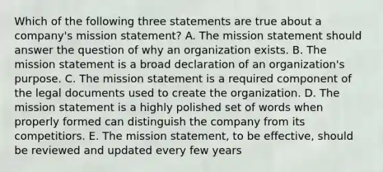 Which of the following three statements are true about a company's mission statement? A. The mission statement should answer the question of why an organization exists. B. The mission statement is a broad declaration of an organization's purpose. C. The mission statement is a required component of the legal documents used to create the organization. D. The mission statement is a highly polished set of words when properly formed can distinguish the company from its competitiors. E. The mission statement, to be effective, should be reviewed and updated every few years