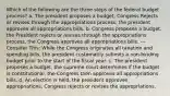 Which of the following are the three steps of the federal budget process? a. The president proposes a budget, Congress Rejects or revises through the appropriations process, the president approves all appropriations bills. b. Congress proposes a budget, the President rejects or revises through the appropriations process, the Congress approves all appropriations bills. --- Consider This: While the Congress originates all taxation and spending bills, the president customarily submits a non-binding budget prior to the start of the fiscal year. c. The president proposes a budget, the supreme court determines if the budget is constitutional, the Congress then approves all appropriations bills. d. An election is held, the president approves appropriations, Congress rejects or revises the appropriations.