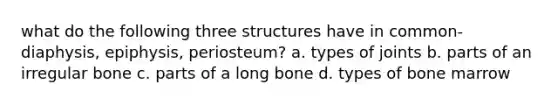 what do the following three structures have in common- diaphysis, epiphysis, periosteum? a. types of joints b. parts of an irregular bone c. parts of a long bone d. types of bone marrow