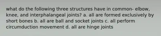 what do the following three structures have in common- elbow, knee, and interphalangeal joints? a. all are formed exclusively by short bones b. all are ball and socket joints c. all perform circumduction movement d. all are hinge joints