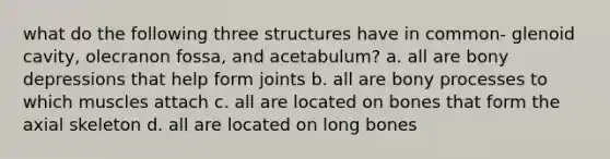 what do the following three structures have in common- glenoid cavity, olecranon fossa, and acetabulum? a. all are bony depressions that help form joints b. all are bony processes to which muscles attach c. all are located on bones that form the axial skeleton d. all are located on long bones